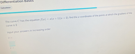 Differentiation Basics 
Calculator 
The curve C has the equation f(x)=x(x+1)(x+2); find the 2 -coordinates of the points at which the gradient of the 
curve is 2
Input your answers in increasing order
z-