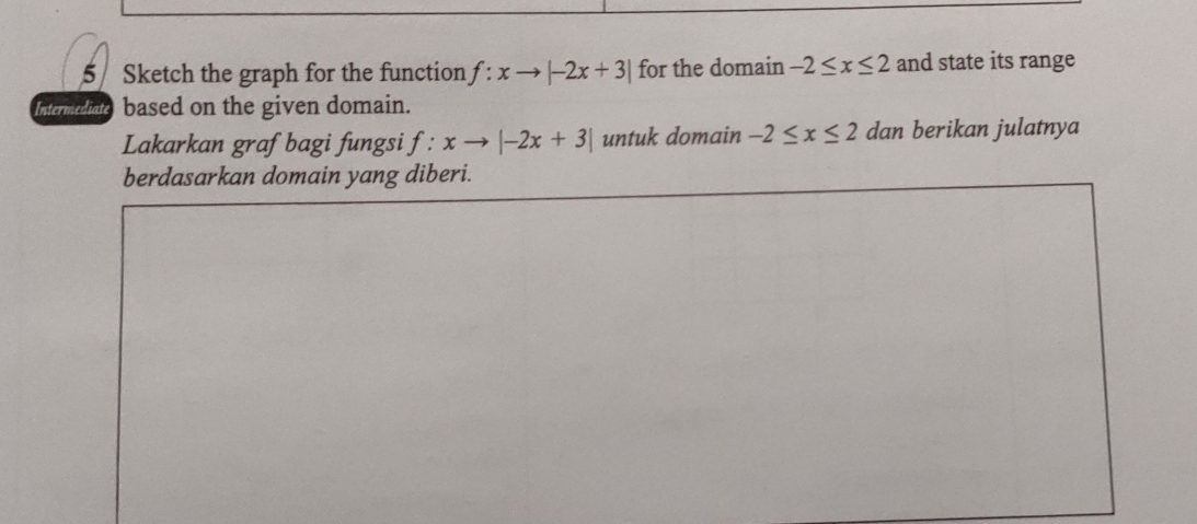 Sketch the graph for the function f:xto |-2x+3| for the domain -2≤ x≤ 2 and state its range 
Intermedine based on the given domain. 
Lakarkan graf bagi fungsi f:xto |-2x+3| untuk domain -2≤ x≤ 2 dan berikan julatnya 
berdasarkan domain yang diberi.