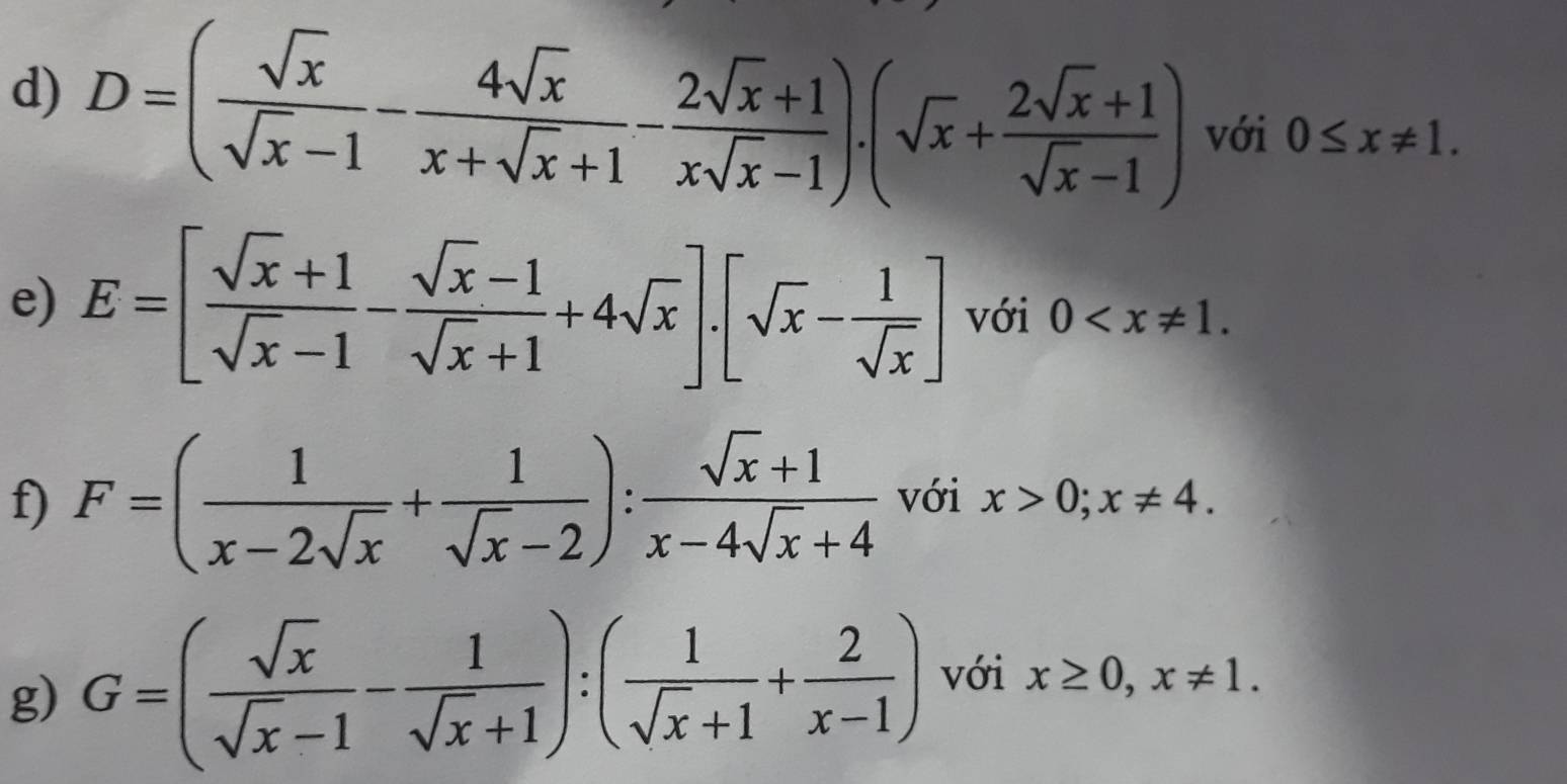 D=( sqrt(x)/sqrt(x)-1 - 4sqrt(x)/x+sqrt(x)+1 - (2sqrt(x)+1)/xsqrt(x)-1 ).(sqrt(x)+ (2sqrt(x)+1)/sqrt(x)-1 ) với 0≤ x!= 1. 
e) E=[ (sqrt(x)+1)/sqrt(x)-1 - (sqrt(x)-1)/sqrt(x)+1 +4sqrt(x)].[sqrt(x)- 1/sqrt(x) ] với 0 . 
f) F=( 1/x-2sqrt(x) + 1/sqrt(x)-2 ): (sqrt(x)+1)/x-4sqrt(x)+4  với x>0; x!= 4. 
g) G=( sqrt(x)/sqrt(x)-1 - 1/sqrt(x)+1 ):( 1/sqrt(x)+1 + 2/x-1 ) với x≥ 0, x!= 1.