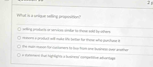 What is a unique selling proposition?
selling products or services similar to those sold by others
reasons a product will make life better for those who purchase it
the main reason for customers to buy from one business over another
a statement that highlights a business' competitive advantage