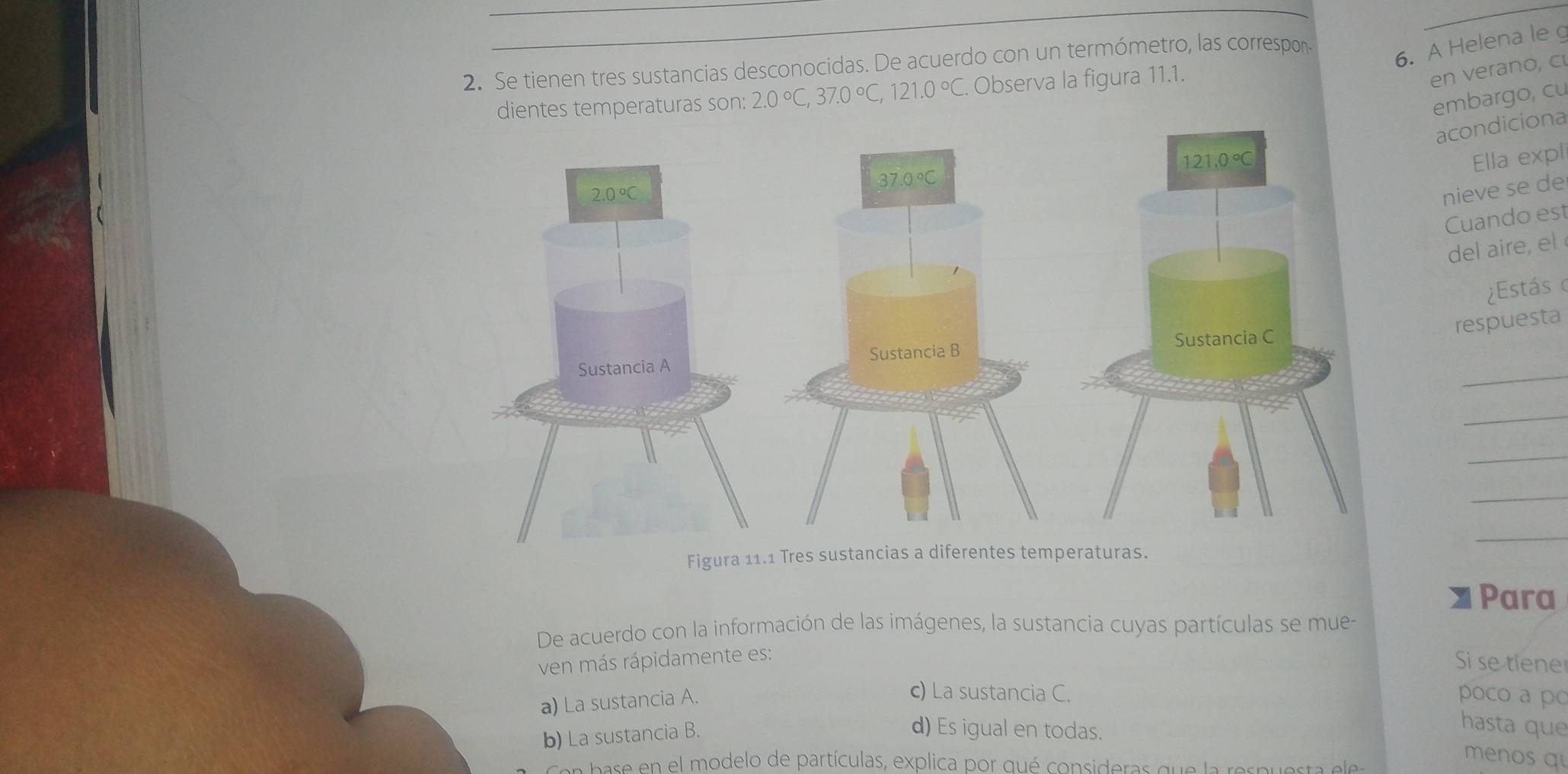 Se tienen tres sustancias desconocidas. De acuerdo con un termómetro, las correspon
6. A Helena le g
dientes temperaturas son: 2.0°C,37.0°C,121.0°C. Observa la figura 11.1.
en verano, c
embargo, cu
acondiciona
Ella expli
nieve se de
Cuando est
de air  
¿Estás o
respuesta
_
_
_
_
_
Figura 11.1 Tres sustancias a diferentes temperaturas.
Para
De acuerdo con la información de las imágenes, la sustancia cuyas partículas se mue-
ven más rápidamente es:
Si se tiene
a) La sustancia A.
c) La sustancia C. poco a po
b) La sustancia B.
d) Es igual en todas.
hasta que
con base en el modelo de partículas, explica por qué consideras que la respuesta elea
menos q