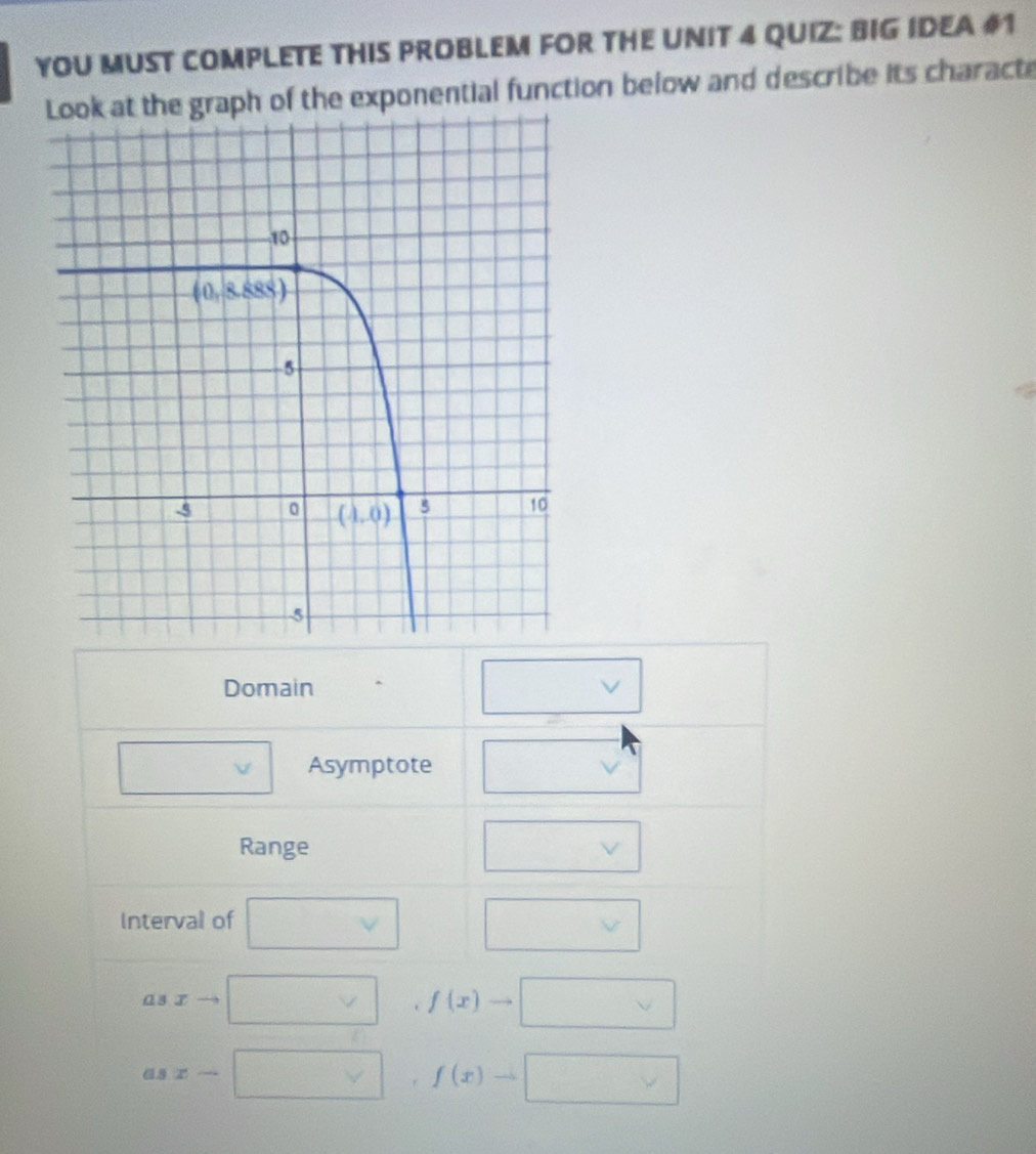 YOU MUST COMPLETE THIS PROBLEM FOR THE UNIT 4 QUIZ: BIG IDEA #1
the graph of the exponential function below and describe its characte^
Domain
□ v Asymptote
Range. □ v
Interval of □ vee  _
□ 
asxto □° □  f(x)to □
asx-□ , ,f(x)to □