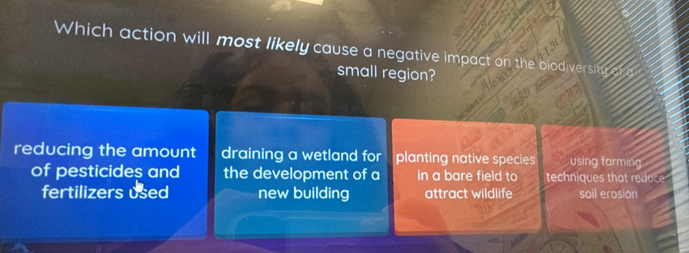 Which action will most likely cause a negative impact on the odiv
small region?
reducing the amount draining a wetland for planting native species using farming
of pesticides and the development of a in a bare field to techniques that reduce
fertilizers used new building attract wildlife soil erosion