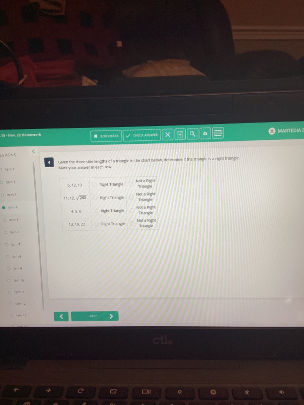 .18 - Nov. 22 Homework  BOOKMARK CHECK ANSWER 5 a MARTEDIA [
<
ESTIONS
A Given the three side lengths of a triangle in the chart below, determine if the triangle is a right triangle.
1tem 1 Mark your answer in each row.
Item 2 
Item 3
Item 4
Item 5
Item 6
Item 7
Item 8
Item 9
(tem 10
Item 11
ttem 12
[ter 13 NEXT
□ll 4