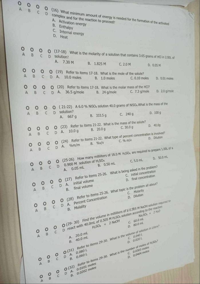 A B C
。 (16) What minimum amount of energy is needed for the formation of the activated
D complex and for the reaction to proceed?
A. Activation energy
B. Enthalpy C. Internal energy D. Heat
0 。 (17-18) ) What is the molarity of a solution that contains 3.65 grams of HCl in 2.00L of
A B c D solution?
A. 7.30 M B. 1.825 M C. 2.0 M D. 0.05 M
。 。 (19) Refer to items 17-18. What is the mole of the solute?
A B C D A. 10.0 moles B. 1.0 moles C. 0.10 moles D. 0.01 moles
。 (20) Refer to items 17-18. What is the molar mass of the HCl?
A B C D A. 36.5 g/mole B. 24 g/mole C. 7.3 g/mole D. 2.0 g/mole
。 。 (21-22). A 6.0 % NiSO₄ solution 40.0 grams of NiSO₄.What is the mass of the
A B C D solution? D. 100 g
A. 667 g B. 333.5 g C. 240 g
。 。 (23) Refer to items 21-22. What is the mass of the solute? D. 40.0g
A B C D A. 10.0 g B. 20.0 g C. 30.0 g
。 0 。 。 (24) Refer to items 21-22. What type of percent concentration is involved?
A B C D A. %m/m B. %v/v C. %r
N D. Dilution
H_2SO
。 0 (25-26 ) How many milliliters of 18.0 M  are required to prepare 1.00L of a
A. 0.05 mL B. 0.50 mL D. 50.0 mL
A B C D 0.900 M solution of H_2SO_4 C. 5.0 mL
C. initial concentration
0 0 (27) Refer to items 25-26 What is being asked in the problem?
B. final volume D. final concentration
A B C D A. initial volume
C. Molarity
o (28) Refer to items 25-26. What topic is the problem all about?
4 B C D A. Percent Concentration
D. Dilution
B. Molality
O(29-30) Find the volume in milliliters of a 0.905 M NaOH solution required t
N N_2SO_4+2H_2O
A  react with 40.0mL of 0.505 M H₂SO₄ solution according to the reaction
H_2SO_4+2NaOH
C
B
(31) Refer to items 29-30. What is the volume of solution in Liters D. 80.0 mL C. 60.0 mL
B. 40.0 mL A. 20.0 mL
D. 0.020 L C. 0.040 L
D. 0.0404 moles C. 0.0303 moles
A A. 0.080 L
B. 0.060 L
A A. 0.0101 moles Refer to items 29-30. What is the number of moles of H;SO
B
(32)
B. 0.0202 moles
B