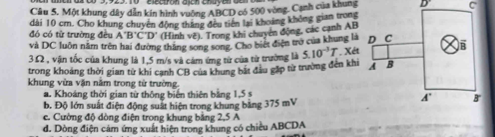 en uen ds c0 3,925. 10  electrón alón enuyen ce D'
Câu 5. Một khung dây dẫn kín hình vuỡng ABCD có 500 vòng. Cạnh của khung C
dài 10 cm. Cho khung chuyên động thắng đều tiến lại khoảng không gian trong
đó có từ trường đều A'B'C'D' (Hình vẽ). Trong khi chuyên động, các cạnh AB
và DC luôn nằm trên hai đường thắng song song. Cho biết điện trở của khung là
3Ω , vận tốc của khung là 1,5 m/s và cảm ứng từ của từ trường là 5.10^(-3)T. Xét
trong khoảng thời gian từ khi cạnh CB của khung bắt đầu gặp từ trường đến khi
khung vừa vặn năm trong từ trường.
a. Khoáng thời gian từ thông biến thiên bảng 1,5 s
b. Độ lớn suất điện động suất hiện trong khung bằng 375 mV
c. Cường độ dòng điện trong khung bằng 2,5 A
d. Dòng điện cảm ứng xuất hiện trong khung có chiều ABCDA