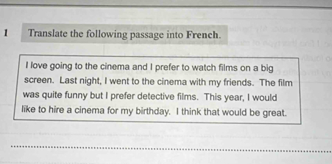 Translate the following passage into French. 
I love going to the cinema and I prefer to watch films on a big 
screen. Last night, I went to the cinema with my friends. The film 
was quite funny but I prefer detective films. This year, I would 
like to hire a cinema for my birthday. I think that would be great.