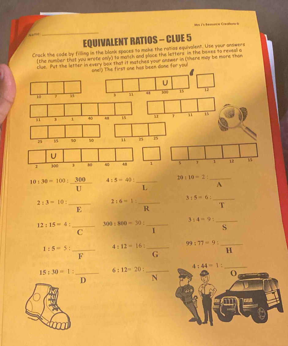 Mrs J's Resource Creations &
Name:
_
EQUIVALENT RATIOS - CLUE 5
Crack the code by filling in the blank spaces to make the ratios equivalent. Use your answers
(the number that you wrote only) to match and place the letters in the boxes to reveal a
clue. Put the letter in every box that it matches your answer in (there may be more than
one!) The first one has been done for you!
10:30=100: 300/U  4:5=40 : _
20:10=2 : _
L
A
3:5=6 : _
_ 2:3=10
_ 2:6=1 : 
E
R
T
3:4=9._
12:15=4 _
300:800=30 _
C
I
S
_ 99:77=9
1:5=5 : _
_ 4:12=16 : 
H
F
G
4:44=1 : _
_ 15:30=1 : 
_ 6:12=20 : 
o
D
N