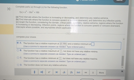 Complete parts (a) through (c) for the following function.
f(x)=x^4-30x^2+189
(a) Find intervals where the function is increasing or decreasing, and determine any relative extrema.
(b) Find intervals where the function is concave upward or concave downward, and determine any inflection points.
(c) Graph the function, considering the domain, critical points, symmetry, relative extrema, regions where the function
is increasing or decreasing, inflection points, regions where the function is concave upward or concave downward,
intercepts where possible, and asymptotes where applicable.
comprete your choice.
A. The function has a relative maximum at (0,189) and a relative minimum at □
(Use a comma to separate answers as needed. Type ordered pairs.)
B. The function has a relative malsmum at , but does not have any relative minima.
('Use a comma to separate answers as needed. Type an ordered pair.)
C. The function has a relative minimum at □ , but does not have any relative maxima.
(Use a comma to separate answers as needed. Type an ordered pair.)
D. The function does not have any relative extrema.
 □ /□   3 π /8  8° |□ | sqrt(□ ) sqrt[4](□ ) (8,8) 00 + More