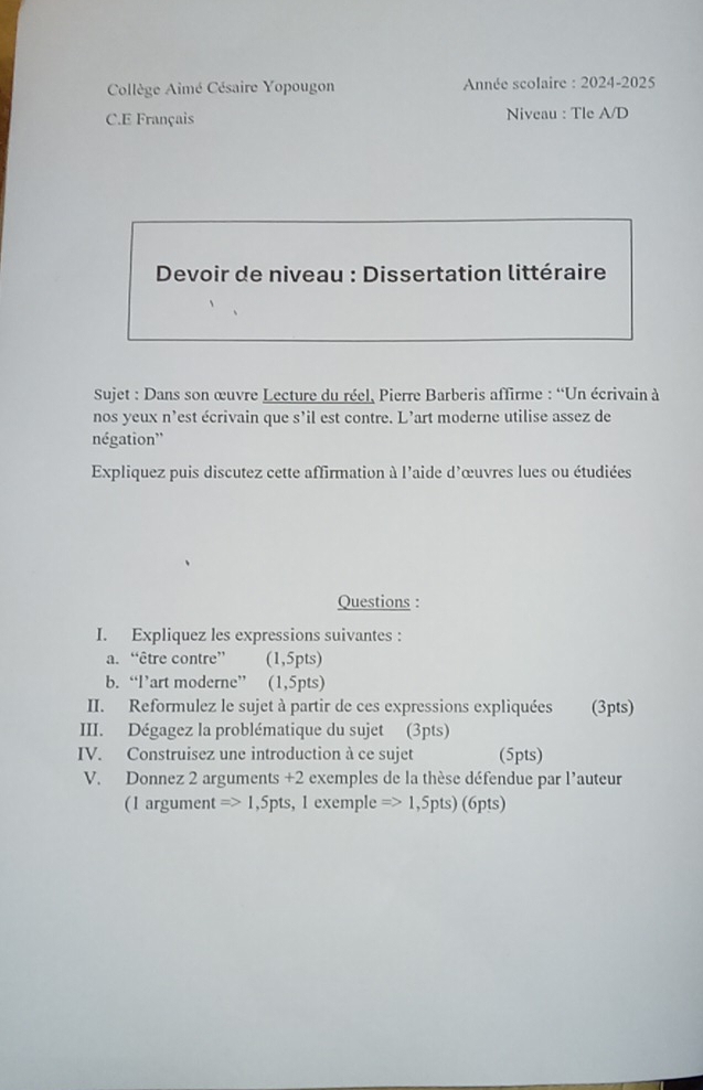 Collège Aimé Césaire Yopougon Année scolaire : 2024-2025 
C.E Français Niveau : Tle A/D 
* Devoir de niveau : Dissertation littéraire 
Sujet : Dans son œuvre Lecture du réel, Pierre Barberis affirme : “Un écrivain à 
nos yeux n’est écrivain que s'il est contre. L’art moderne utilise assez de 
négation'' 
Expliquez puis discutez cette affirmation à l'aide d'œuvres lues ou étudiées 
Questions : 
I. Expliquez les expressions suivantes : 
a. “être contre” (1,5pts) 
b. “l’art moderne” (1,5pts) 
II. Reformulez le sujet à partir de ces expressions expliquées (3pts) 
III. Dégagez la problématique du sujet (3pts) 
IV. Construisez une introduction à ce sujet (5pts) 
V. Donnez 2 arguments +2 exemples de la thèse défendue par l'auteur 
(1 argument =>1 ,5pts, 1 exemple Rightarrow 1,5pts) (6pts)