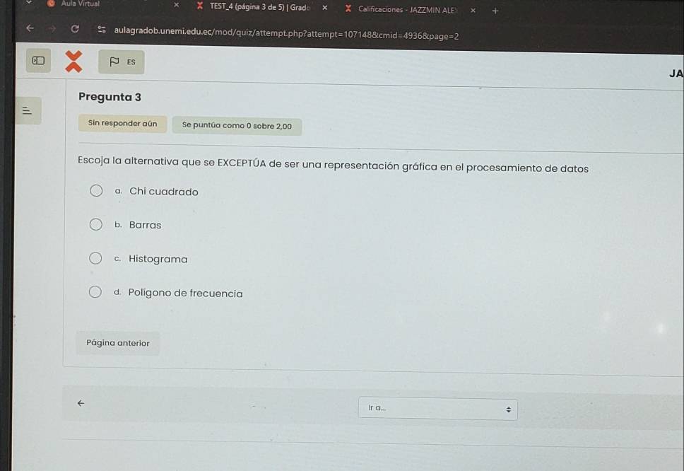 Aula Virtual X TEST_4 (página 3 de 5) | Gradc Calificaciones - JAZZMIN ALE
aulagradob.unemi.edu.ec/mod/quiz/attempt.php?attempt=107148&cmid=4936&page=2
P es
JA
Pregunta 3
=
Sin responder aún Se puntúa como 0 sobre 2,00
Escoja la alternativa que se EXCEPTÚA de ser una representación gráfica en el procesamiento de datos
a. Chi cuadrado
b. Barras
c. Histograma
d. Poligono de frecuencia
Página anterior
Ir a... ;
