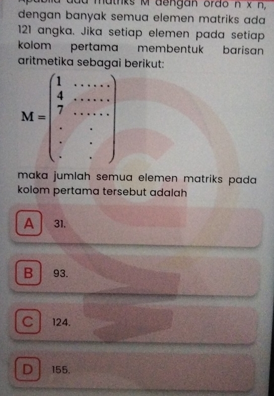 a matnks M dengan orão n* n, 
dengan banyak semua elemen matriks ada
121 angka. Jika setiap elemen pada setiap
kolom pertama membentuk barisan
aritmetika se berikut:
M=beginpmatrix 1&·s ·s  4&·s ·s  7 7&·s ·s  ·s & ·s  ·s &·s  ·s  ·s &·s  ·s  ·s  ·s  ·s endpmatrix
maka jumlah semua elemen matriks pada 
kolom pertama tersebut adalah
A 31.
B 93.
C 124.
D 155.