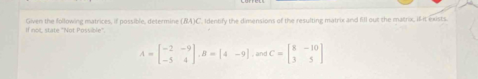 Given the following matrices, if possible, determine (BA)C. Identify the dimensions of the resulting matrix and fill out the matrix, if it exists.
If not, state "Not Possible'.
A=beginbmatrix -2&-9 -5&4endbmatrix , B=[4-9] , and C=beginbmatrix 8&-10 3&5endbmatrix