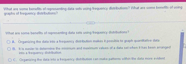 What are some benefits of representing data sets using frequency distributions? What are some benefits of using
graphs of frequency distributions?
What are some benefits of representing data sets using frequency distributions?
A. Organizing the data into a frequency distribution makes it possible to graph quantitative data
B. It is easier to determine the minimum and maximum values of a data set when it has been arranged
into a frequency distribution
C. Organizing the data into a frequency distribution can make patterns within the data more evident