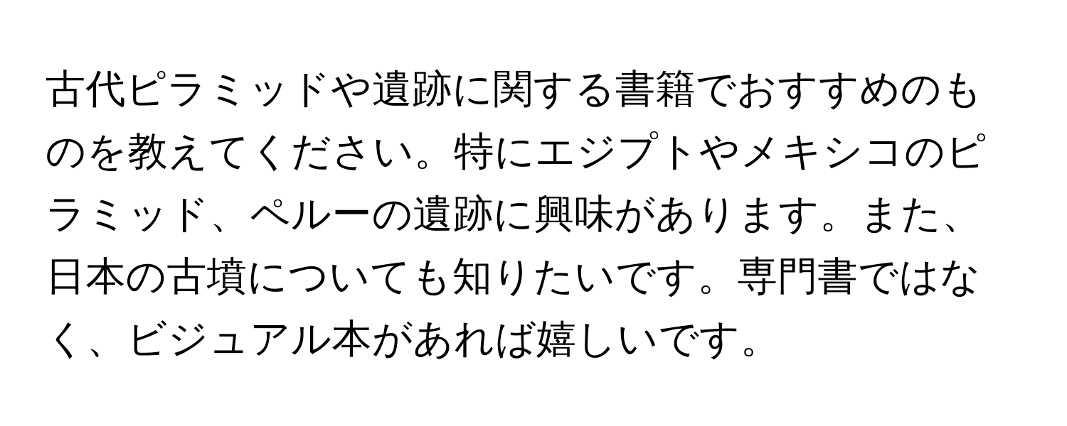 古代ピラミッドや遺跡に関する書籍でおすすめのものを教えてください。特にエジプトやメキシコのピラミッド、ペルーの遺跡に興味があります。また、日本の古墳についても知りたいです。専門書ではなく、ビジュアル本があれば嬉しいです。