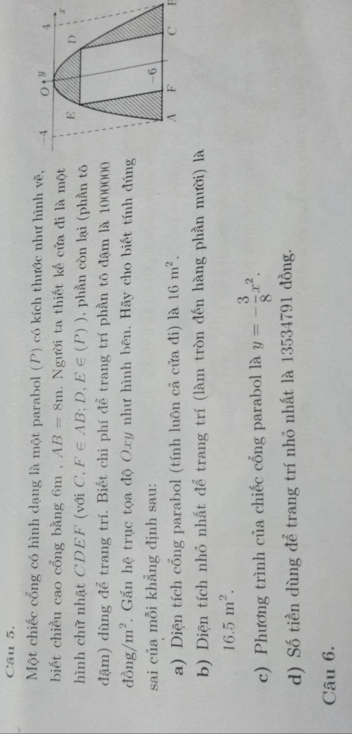 Một chiếc cổng có hình dạng là một parabol (P) có kích thước như hình vẽ, 
biết chiều cao cổng bằng 6m , AB=8m. Người ta thiết kế cửa đi là một 
hình chữ nhật CDEF (với C, F∈ AB; D, E∈ (P)) , phần còn lại (phần tô 
đậm) dùng để trang trí. Biết chi phí để trang trí phần tô đậm là 1000000
dong/m^2. Gắn hệ trục tọa độ Oxy như hình bên. Hãy cho biết tính đúng 
sai của mỗi khẳng định sau: 
a) Diện tích cổng parabol (tính luôn cả cửa đi) là 16m^2. F 
b) Diện tích nhỏ nhất để trang trí (làm tròn đến hàng phần mười) là
16.5m^2. 
c) Phương trình của chiếc cổng parabol là y=- 3/8 x^2. 
d) Số tiền dùng để trang trí nhỏ nhất là 13534791 đồng. 
Câu 6.