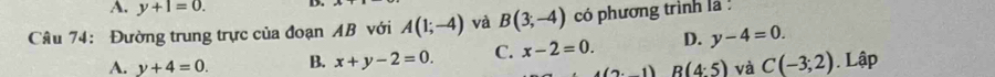 A. y+1=0. D.
Câu 74: Đường trung trực của đoạn AB với A(1;-4) và B(3;-4) có phương trình là
A. y+4=0. B. x+y-2=0. C. x-2=0. D. y-4=0.
(n,1) R(4:5) và C(-3;2). Lập