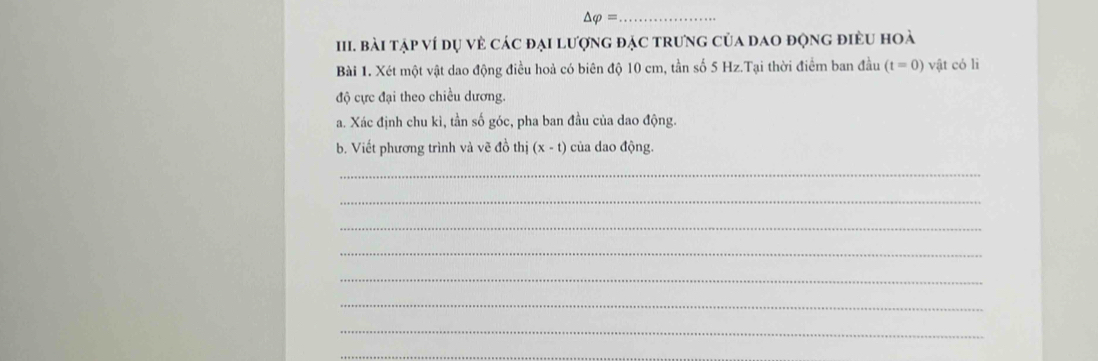 △ varphi = _ 
III. Bài tập ví dụ vẻ các đại lượng đặc trưng của dao động điều hoà 
Bài 1. Xét một vật dao động điều hoả có biên độ 10 cm, tần số 5 Hz.Tại thời điểm ban đầu (t=0) vật có lì 
độ cực đại theo chiều dương. 
a. Xác định chu kì, tần số góc, pha ban đầu của dao động. 
b. Viết phương trình và vẽ đồ thị (x-t) của dao động. 
_ 
_ 
_ 
_ 
_ 
_ 
_ 
_