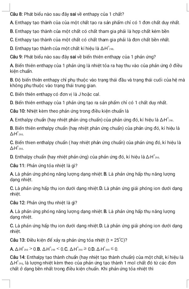 Phát biểu nào sau đây sai về enthapy của 1 chất?
A. Enthapy tạo thành của của một chất tạo ra sản phẩm chỉ có 1 đơn chất duy nhất.
B. Enthapy tạo thành của một chất có chất tham gia phải là hợp chất kém bền
C. Enthapy tạo thành của một chất có chất tham gia phải là đơn chất bền nhất.
D. Enthapy tạo thành của một chất kí hiệu là △ _rH°_298
Câu 9: Phát biểu nào sau đây sai về biến thiên enthapy của 1 phản ứng?
A. Biến thiên enthapy của 1 phản ứng là nhiệt tỏa ra hay thu vào của phản ứng ở điều
kiện chuẩn.
B. Độ biến thiên enthapy chỉ phụ thuộc vào trạng thái đầu và trạng thái cuối của hệ mà
không phụ thuộc vào trạng thái trung gian.
C. Biến thiên enthapy có đơn vị là J hoặc cal.
D. Biến thiên enthapy của 1 phản ứng tạo ra sản phẩm chỉ có 1 chất duy nhất.
Câu 10: Nhiệt kèm theo phản ứng trong điều kiện chuẩn là
A. Enthalpy chuẩn (hay nhiệt phản ứng chuẩn) của phản ứng đó, kí hiệu là △ _fH°_298
B. Biến thiên enthalpy chuẩn (hay nhiệt phản ứng chuẩn) của phản ứng đó, kí hiệu là
△ _1H°_298.
C. Biến thien enthalpy chuẩn ( hay nhiệt phản ứng chuẩn) của phản ứng đó, kí hiệu là
△ _1H°_298
D. Enthalpy chuẩn (hay nhiệt phản ứng) của phản ứng đó, kí hiệu là Δ H°.
Câu 11: Phản ứng tỏa nhiệt là gì?
A. Là phản ứng phóng năng lượng dạng nhiệt. B. Là phản ứng hấp thụ năng lượng
dạng nhiệt.
C. Là phản ứng hấp thụ ion dưới dạng nhiệt.D. Là phản ứng giải phóng ion dưới dạng
nhiệt.
Câu 12: Phản ứng thu nhiệt là gì?
A. Là phản ứng phóng năng lượng dạng nhiệt. B. Là phản ứng hấp thụ năng lượng
dạng nhiệt.
C. Là phản ứng hấp thụ ion dưới dạng nhiệt.D. Là phản ứng giải phóng ion dưới dạng
nhiệt.
Câu 13: Điều kiện để xảy ra phản ứng tỏa nhiệt (t=25°C)
A.△ .H°_298>0.B.△ .H°_298<0.C.△ H°_298≥ 0.D.△ _rH°_298≤ 0.
Câu 14: Enthalpy tạo thành chuẩn (hay nhiệt tạo thành chuẩn) của một chất, kí hiệu là
△ H°_298, là lượng nhiệt kèm theo của phản ứng tạo thành 1 mol chất đó từ các đơn
chất ở dạng bền nhất trong điều kiện chuẩn. Khi phản ứng tỏa nhiệt thì