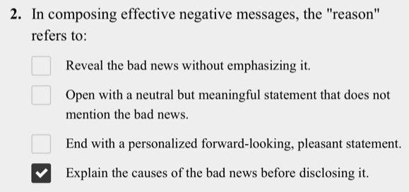 In composing effective negative messages, the "reason"
refers to:
Reveal the bad news without emphasizing it.
Open with a neutral but meaningful statement that does not
mention the bad news.
End with a personalized forward-looking, pleasant statement.
Explain the causes of the bad news before disclosing it.