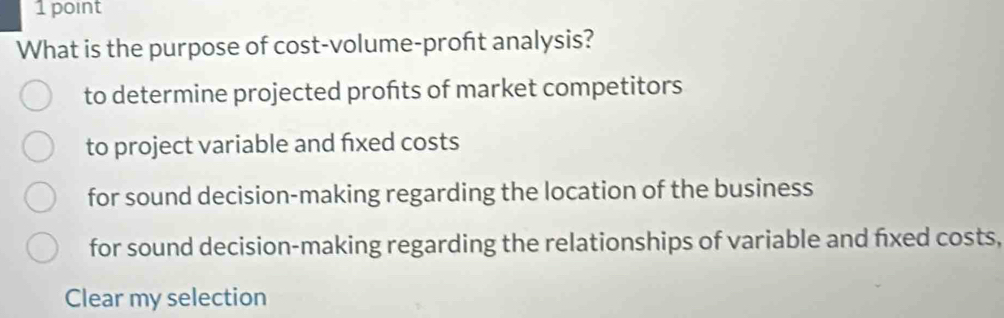 What is the purpose of cost-volume-proft analysis?
to determine projected profts of market competitors
to project variable and fxed costs
for sound decision-making regarding the location of the business
for sound decision-making regarding the relationships of variable and fxed costs,
Clear my selection