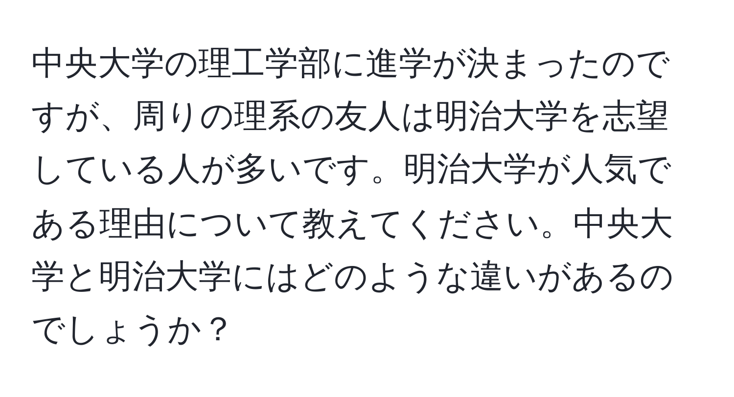 中央大学の理工学部に進学が決まったのですが、周りの理系の友人は明治大学を志望している人が多いです。明治大学が人気である理由について教えてください。中央大学と明治大学にはどのような違いがあるのでしょうか？