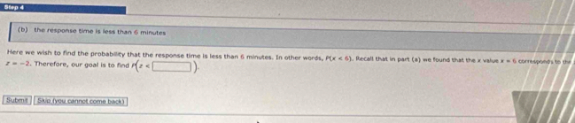 the response time is less than 6 minutes
Here we wish to find the probabillity that the response time is less than 6 minutes. In other words, P(x<6). Recall that in part (a) we found that the x value x=6 corresponds to ti
z=-2. Therefore, our goal is to find P(z . 
Subm | Skip (you cannot come back)