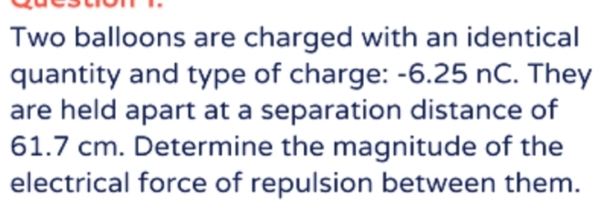 Two balloons are charged with an identical 
quantity and type of charge: -6.25 nC. They 
are held apart at a separation distance of
61.7 cm. Determine the magnitude of the 
electrical force of repulsion between them.