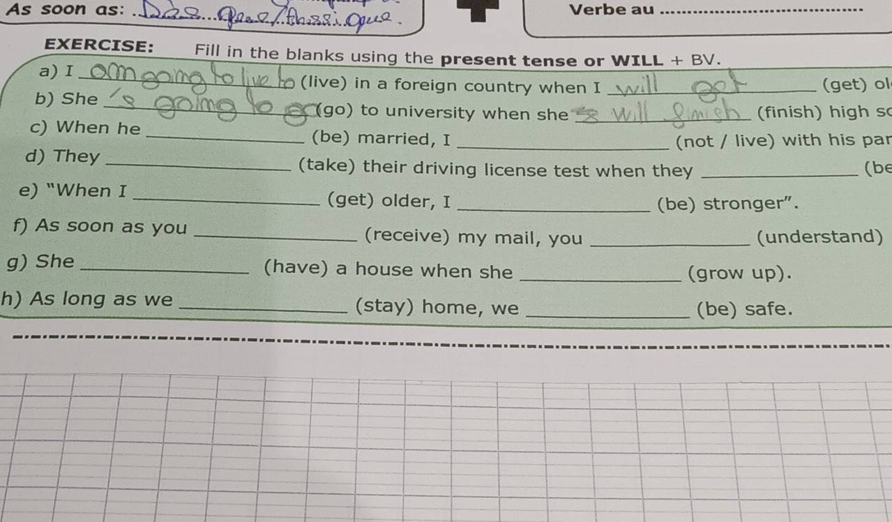 As soon as: Verbe au_ 
_ 
EXERCISE: Fill in the blanks using the present tense or WILL + BV. 
a) I _(live) in a foreign country when I _(get) ol 
b) She _(go) to university when she _(finish) high s 
c) When he _(be) married, I_ 
(not / live) with his par 
d) They _(take) their driving license test when they _(be 
e) "When I _(get) older, I_ 
(be) stronger". 
f) As soon as you _(receive) my mail, you_ 
(understand) 
g) She _(have) a house when she_ 
(grow up). 
h) As long as we _(stay) home, we _(be) safe.