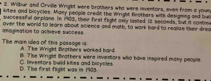 Wilbur and Orville Wright were brothers who were inventors, even from a youn
kites and bicycles. Many people credit the Wright Brothers with designing and buil
successful airplane. In 1903, their first flight only lasted 12 seconds, but it continu
over the world to learn about science and math, to work hard to realize their drea
imagination to achieve success.
The main idea of this passage is:
A. The Wright Brothers worked hard.
B. The Wright Brothers were inventors who have inspired many people.
C. Inventors build kites and bicycles.
D. The first flight was in 1903.