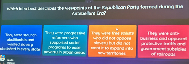 Which idea best describes the viewpoints of the Republican Party formed during the
Antebellum Era?
They were staunch They were progressive They were free soilists They were anti-
abolitionists and reformers who who did not oppose business and opposed
supported social slavery but did not protective tariffs and
wanted slavery programs to ease want it to expand into government subsidies
abolished in every state poverty in urban areas new territories of railroads
Nozhir
Pickens