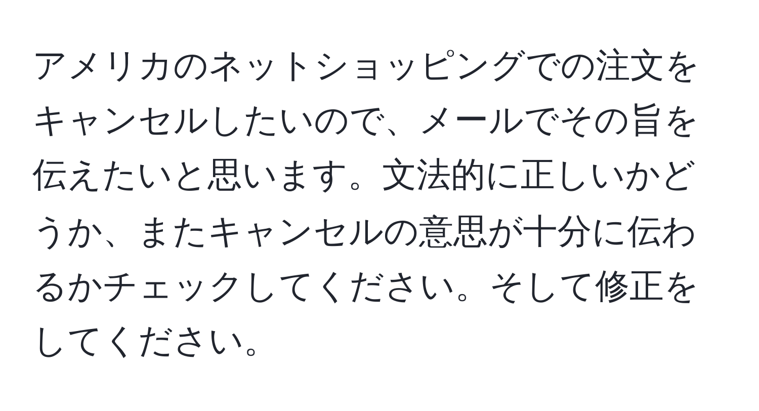 アメリカのネットショッピングでの注文をキャンセルしたいので、メールでその旨を伝えたいと思います。文法的に正しいかどうか、またキャンセルの意思が十分に伝わるかチェックしてください。そして修正をしてください。
