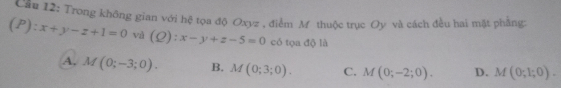 Cầu 12: Trong không gian với hệ tọa độ Oxyz , điểm Mỹ thuộc trục Oy và cách đều hai mặt phẳng:
(P):x+y-z+1=0 và (Q):x-y+z-5=0 có tọa độ là
A. M(0;-3;0).
B. M(0;3;0).
C. M(0;-2;0). D. M(0;1;0).