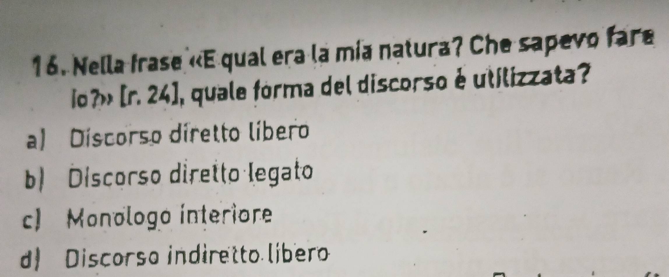 Nella frase «E qual era la mía natura? Che sapevo fare
o?» [r. 24], quale forma del discorso é utilizzata?
a) Discorso diretto líbero
b) Discorso diretto legato
c) Monologo interiore
d) Discorso indiretto libero