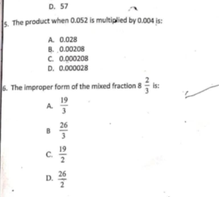 D. 57
5. The product when 0.052 is multiplied by 0.004 is:
A. 0.028
B. 0.00208
C. 0.000208
D. 0.000028
6. The improper form of the mixed fraction 8 2/3  is:
A.  19/3 
B  26/3 
C.  19/2 
D.  26/2 