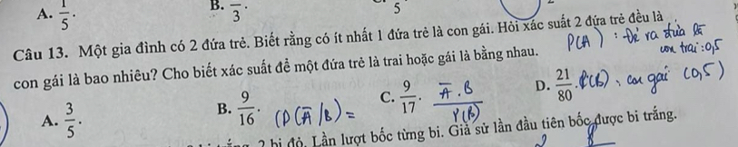 A.  1/5 ·
B. overline 3^((·) 
Câu 13. Một gia đình có 2 đứa trẻ. Biết rằng có ít nhất 1 đứa trẻ là con gái. Hỏi xác suất 2 đứa trẻ đều là
con gái là bao nhiêu? Cho biết xác suất đề một đứa trẻ là trai hoặc gái là bằng nhau.
D. frac 21)80.
A.  3/5 .
B.  9/16 .
C.  9/17 . 
hi đội Lần lượt bốc từng bi. Giả sử lần đầu tiên bốc được bi trắng.