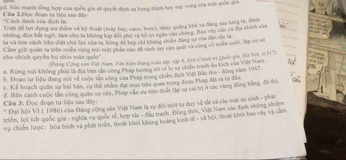 d. Sức mạnh tổng hợp của quốc gia sẽ quyết định sự hưng thịnh hay suy vong của một quốc gia.
Câu 2.Đọc đoạn tư liệu sau đây:
*Cách đánh của địch là:
Triệt để lợi dụng ưu điểm về kỹ thuật (máy bay, cano, bom), nhảy quãng khá xa đằng sau lưng ta, đánh
ên  
những đòn bắt ngờ, làm cho ta không kịp đối phó và bố trí ngăn cản chúng. Bao vây căn cứ địa chính của
   
ta và tìm cách tiêu diệt chủ lực của ta, hòng đè bẹp chí kháng chiến đáng sợ của dân tộc ta.
Cầm giữ quân ta trên miền rừng núi một phần nào để rảnh tay càn quét và củng cố miền xuôi, lập cơ sở
At tươn Với Chiếc
cho chính quyền bù nhìn toàn quốc".
(Đảng Cộng sản Việt Nam, Văn kiện Đảng toàn tập, tập 8, Nxb Chính trị Quốc gìa, Hà Nội, tr.317)
a. Rừng núi không phải là địa bàn tấn công Pháp hướng tới vì lo sợ chiến tranh du kích của Việt Nam,
Kĩ bì Của
_
b. Đoạn tư liệu đang nói về cuộc tấn công của Pháp trong chiến dịch Việt Bắc thu - đông năm 1947.
c. Kể hoạch quân sự bài bản, cụ thể nhằm đạt mục tiêu quan trọng được Pháp đặt ra từ đầu.
d. Bên cạnh cuộc tấn công quân sự này, Pháp vẫn ưu tiên thiết lập sự cai trị ở các vùng đồng bằng, đô thị.
Câu 3: Đọc đoạn tư liệu sau đây:
* Đại hội VI ( 1986) của Đảng cộng sản Việt Nam là sự đồi mới tư duy về tất cả các mặt an ninh - phát
triển, lợi ích quốc gia - nghĩa vụ quốc tế, hợp tác - đầu tranh. Đông thời, Việt Nam xác định những nhiệm
vụ chiến lược: hòa bình và phát triển, thoát khỏi khủng hoảng kinh tế - xã hội, thoát khỏi bao vây và cấm