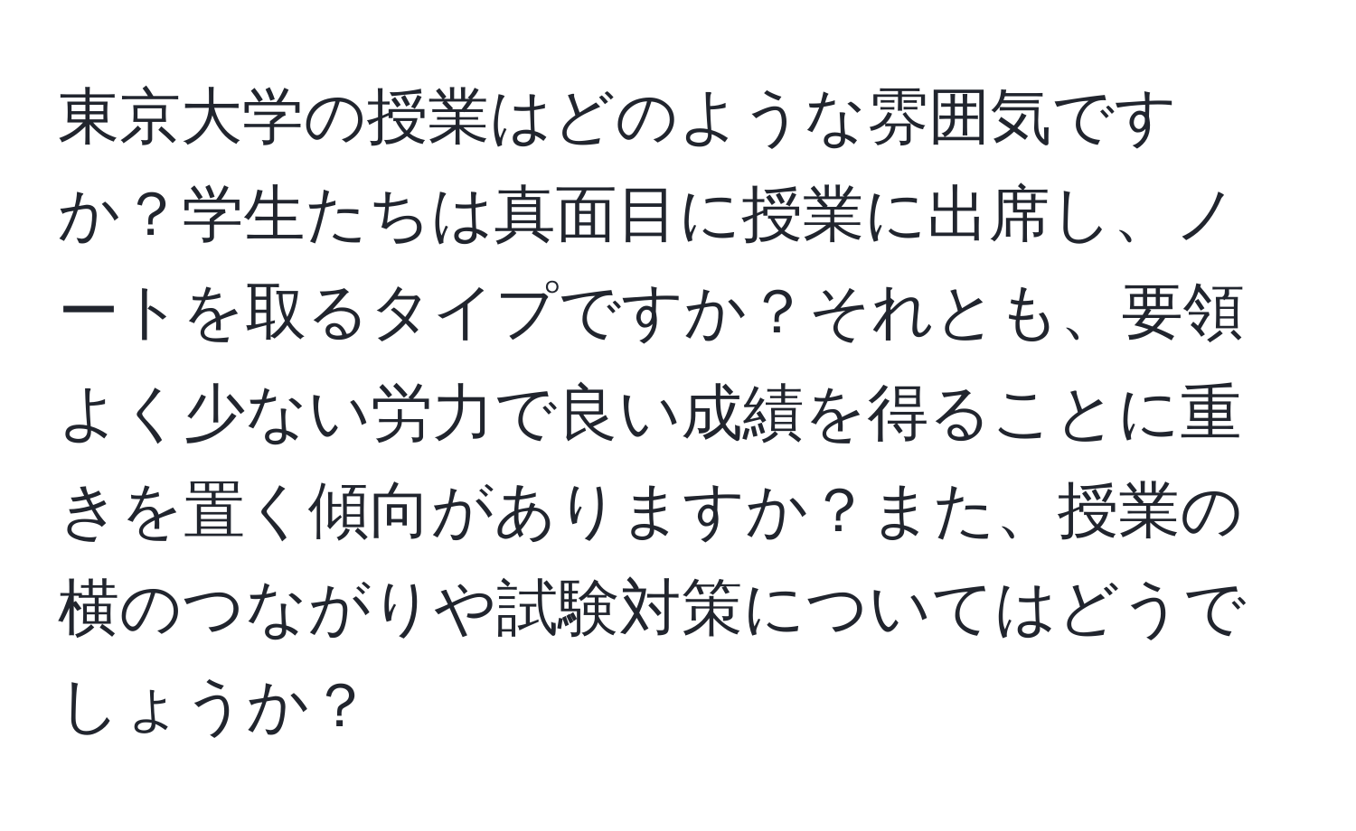 東京大学の授業はどのような雰囲気ですか？学生たちは真面目に授業に出席し、ノートを取るタイプですか？それとも、要領よく少ない労力で良い成績を得ることに重きを置く傾向がありますか？また、授業の横のつながりや試験対策についてはどうでしょうか？