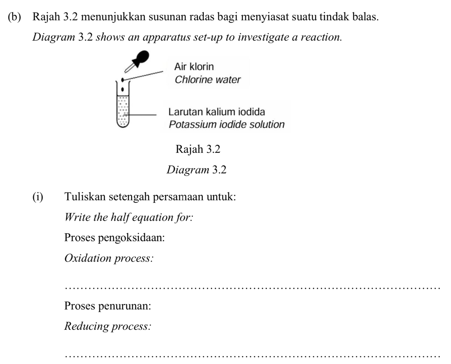 Rajah 3.2 menunjukkan susunan radas bagi menyiasat suatu tindak balas. 
Diagram 3.2 shows an apparatus set-up to investigate a reaction. 
Air klorin 
Chlorine water 
Larutan kalium iodida 
Potassium iodide solution 
Rajah 3.2 
Diagram 3.2 
(i) Tuliskan setengah persamaan untuk: 
Write the half equation for: 
Proses pengoksidaan: 
Oxidation process: 
_ 
Proses penurunan: 
Reducing process: 
_