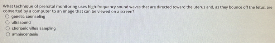 What technique of prenatal monitoring uses high-frequency sound waves that are directed toward the uterus and, as they bounce off the fetus, are
converted by a computer to an image that can be viewed on a screen?
genetic counseling
ultrasound
chorionic villus sampling
amniocentesis