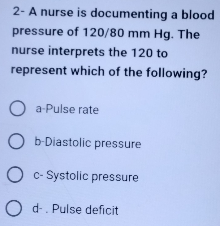 2- A nurse is documenting a blood
pressure of 120/80 mm Hg. The
nurse interprets the 120 to
represent which of the following?
a-Pulse rate
b-Diastolic pressure
c- Systolic pressure
d- . Pulse deficit