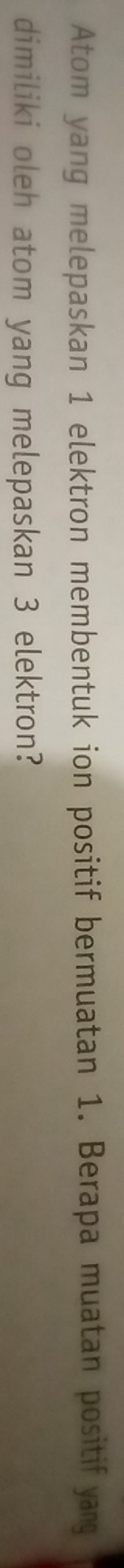Atom yang melepaskan 1 elektron membentuk ion positif bermuatan 1. Berapa muatan positif yang 
dimiliki oleh atom yang melepaskan 3 elektron?