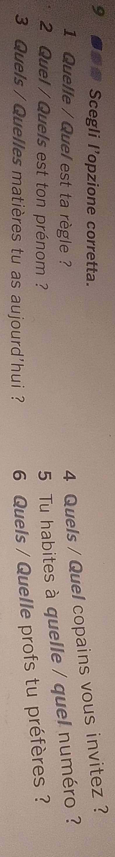 9 ●● Scegli l'opzione corretta. 
1 Quelle / Quel est ta règle ? 
4 Quels / Quel copains vous invitez ? 
2 Quel / Quels est ton prénom ? 
5 Tu habites à quelle / quel numéro ? 
3 Quels / Quelles matières tu as aujourd'hui ? 
6 Quels / Quelle profs tu préfères ?