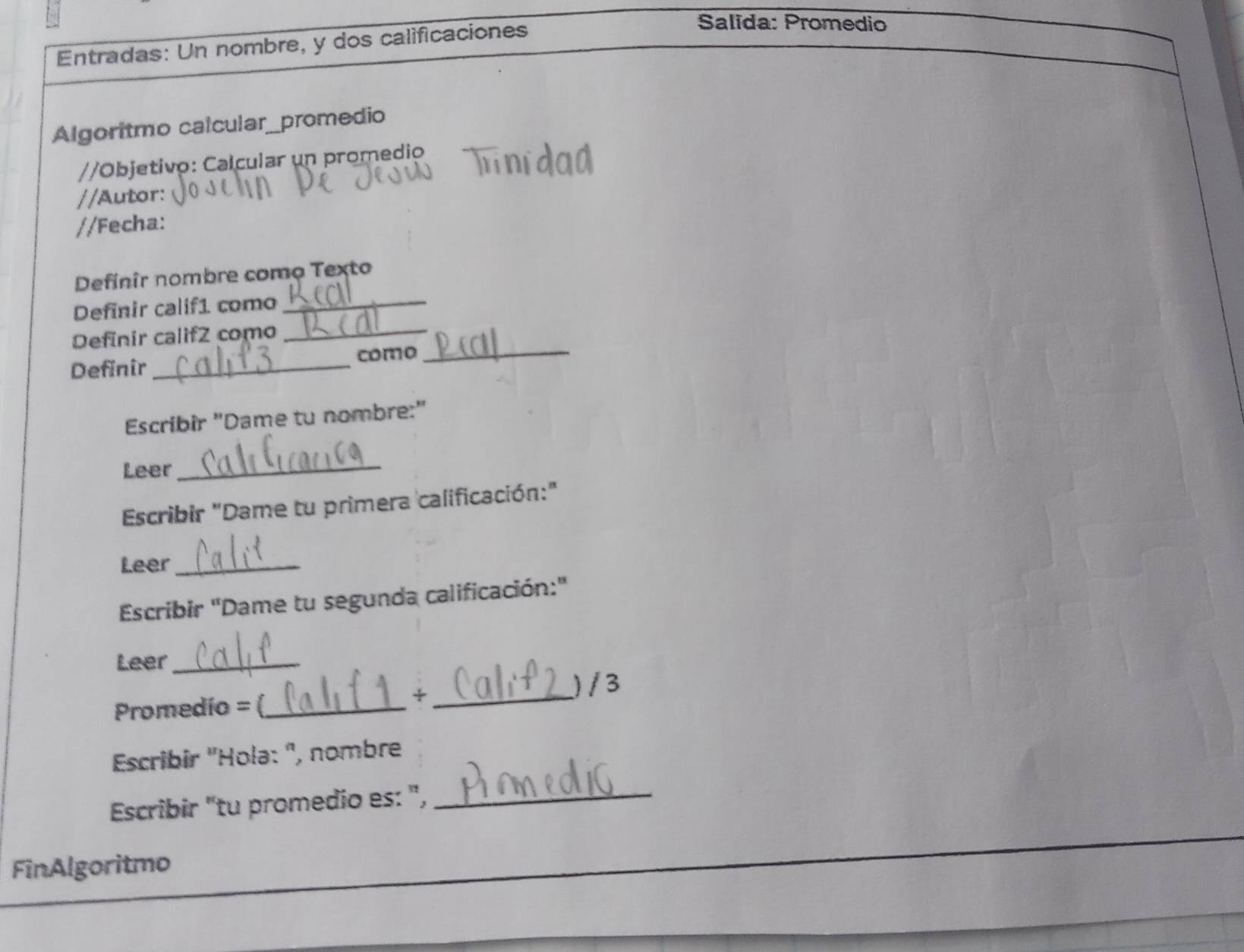 Entradas: Un nombre, y dos calificaciones 
Salida: Promedio 
Algoritmo calcular_promedio 
//Objetivo: Calcular un promedio 
//Autor: 
//Fecha: 
Definir nombre como Texto 
Definir calif1 como_ 
Definir calif2 como_ 
Definir _como_ 
Escríbir "Dame tu nombre:" 
Leer 
_ 
Escribir "Dame tu primera calificación:" 
Leer_ 
Escribir 'Dame tu segunda calificación:' 
Leer_ 
) / 3 
Promedío = (_ 
_÷ 
Escribir ''Hola: ', nombre 
Escribir "tu promedio es: ",_ 
FinAlgoritmo
