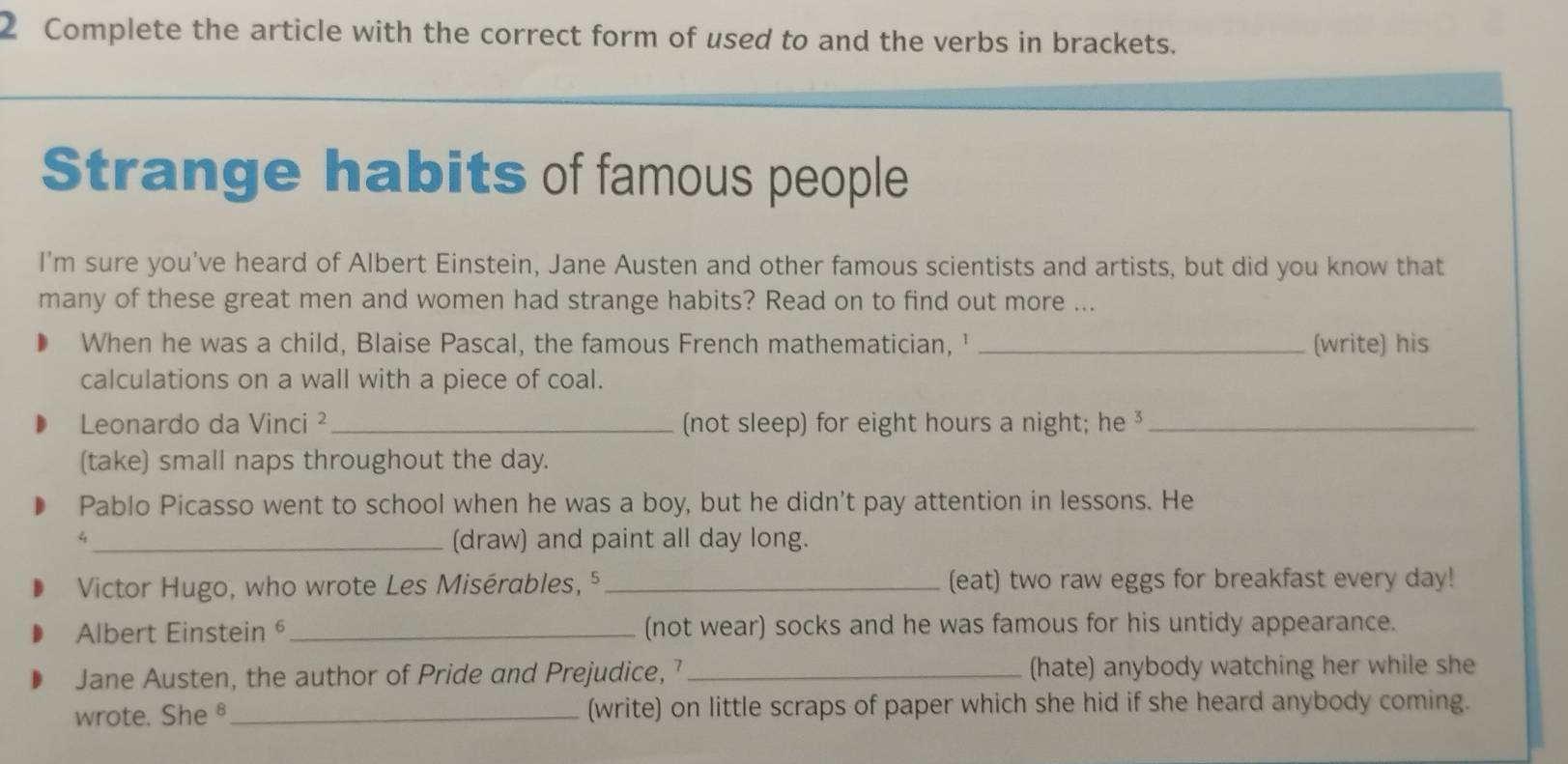 Complete the article with the correct form of used to and the verbs in brackets. 
Strange habits of famous people 
I'm sure you’ve heard of Albert Einstein, Jane Austen and other famous scientists and artists, but did you know that 
many of these great men and women had strange habits? Read on to find out more ... 
When he was a child, Blaise Pascal, the famous French mathematician, ' _(write) his 
calculations on a wall with a piece of coal. 
Leonardo da Vinci ² _(not sleep) for eight hours a night; he ³_ 
(take) small naps throughout the day. 
Pablo Picasso went to school when he was a boy, but he didn't pay attention in lessons. He 
_4 
(draw) and paint all day long. 
Victor Hugo, who wrote Les Misérables, ⁵ _(eat) two raw eggs for breakfast every day! 
Albert Einstein _(not wear) socks and he was famous for his untidy appearance. 
Jane Austen, the author of Pride and Prejudice, _(hate) anybody watching her while she 
wrote. She§ _(write) on little scraps of paper which she hid if she heard anybody coming.