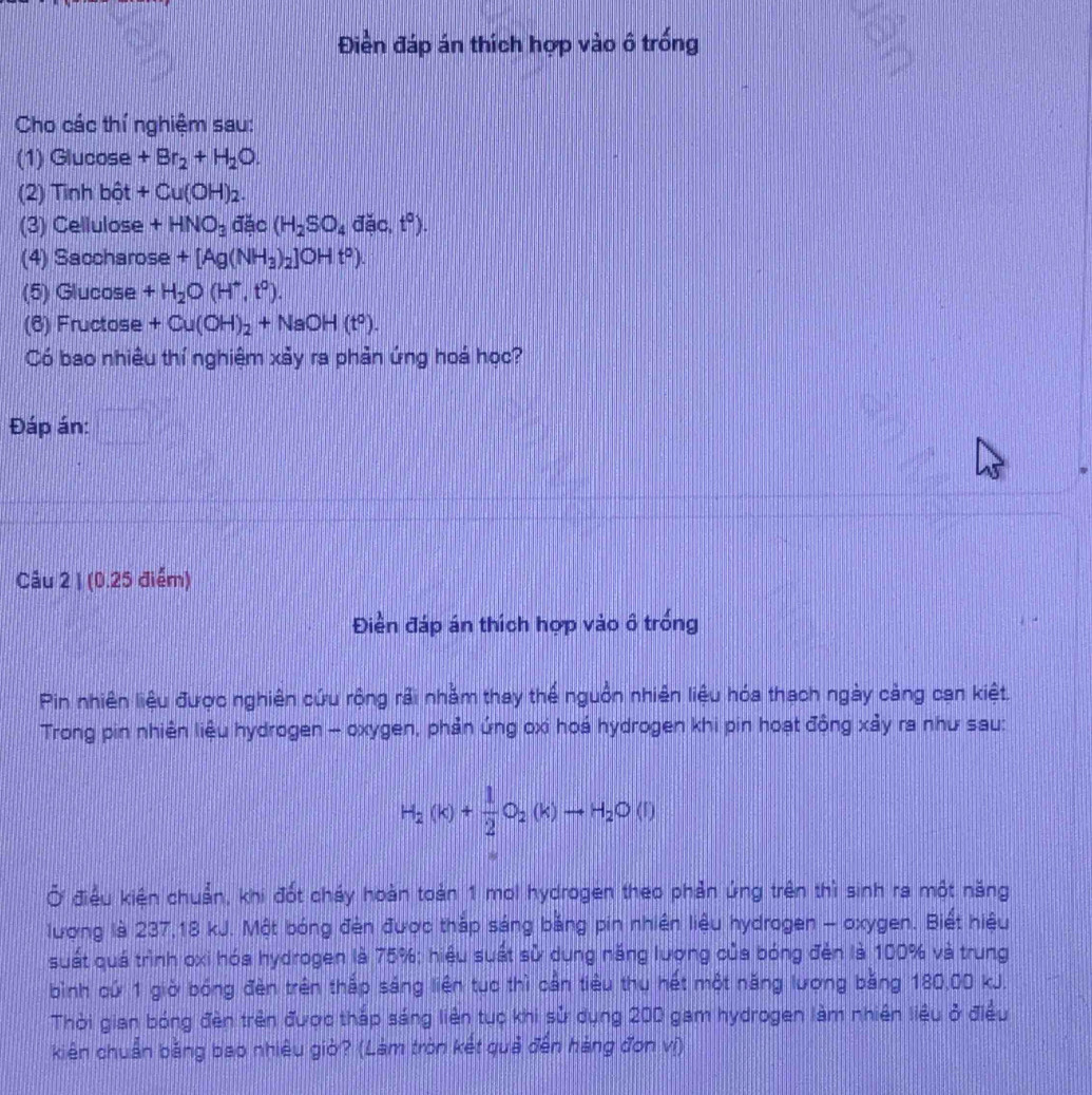 Điền đáp án thích hợp vào ô trống
Cho các thí nghiệm sau:
(1) Glucose +Br_2+H_2O.
(2) Tinh bột +Cu(OH)_2.
(3) Cellulose +HNO_3 đặc (H_2SO_4 đặc, t^0).
(4) Saccharose +[Ag(NH_3)_2]OHt°).
(5) Glucose +H_2O(H^+,t^0).
(6) Fructose +Cu(OH)_2+NaOH(t^0).
Có bao nhiêu thí nghiệm xảy ra phản ứng hoá học?
Đáp án:
Câu 2 1 (0.25 điểm)
Điền đáp án thích hợp vào ô trống
Pin nhiên liệu được nghiên cứu rộng rải nhằm thay thể nguồn nhiên liệu hóa thạch ngày cảng can kiệt.
Trong pin nhiên liệu hydrogen - oxygen, phản ứng oxi hoá hydrogen khi pin hoạt động xảy ra như sau:
H_2(k)+ 1/2 O_2(k)to H_2O(l)
Ở điều kiên chuẩn, khi đốt cháy hoàn toàn 1 mol hydrogen theo phản ứng trên thì sinh ra một năng
lương là 237,18 kJ. Một bóng đèn được thắp sáng bảng pin nhiên liệu hydrogen - oxygen. Biết hiệu
suất quá trình oxi hóa hydrogen là 75%; hiệu suất sử dụng năng lương của bóng đèn là 100% và trung
bình cứ 1 giờ bóng đèn trên thắp sáng liên tục thì cần tiểu thu hết một năng lương băng 180,00 kJ.
Thời gian bóng đèn trên được tháp sáng liên tục khi sử dụng 200 gam hydrogen làm nhiên liêu ở điều
kiên chuẩn bằng bao nhiêu giờ? (Làm tròn kết quả đến hàng đơn vị)