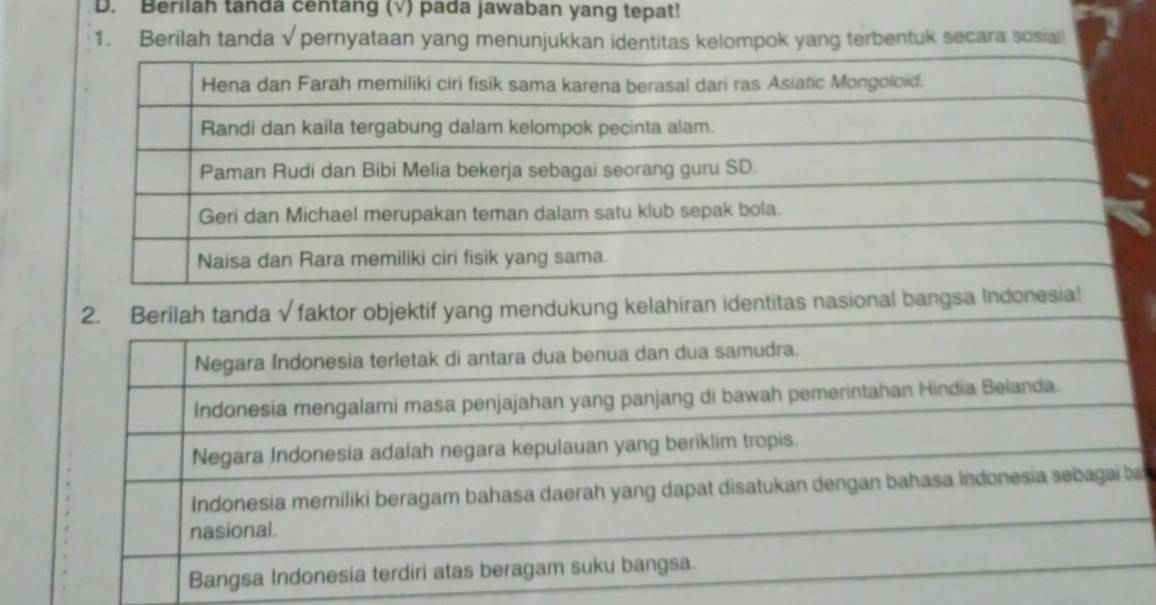 Berilah tanda centang (√) pada jawaban yang tepat!
1. Berilah tanda √ pernyataan yang menunjukkan identitas kelompok yang terbentuk secara sosiall
2. Berilah tanda√ faktor objektif yang mendukung kelahiran identitas nasional bangsa
Negara Índonesia terletak di antara dua benua dan dua samudra.
Indonesia mengalami masa penjajahan yang panjang di bawah pemerintahan Hindia Belanda.
Negara Indonesia adalah negara kepulauan yang beriklim tropis.
Indonesia memiliki beragam bahasa daerah yang dapat disatukan dengan bahasa Indonesia sebagai ba
nasional.
Bangsa Indonesia terdiri atas beragam suku bangsa.