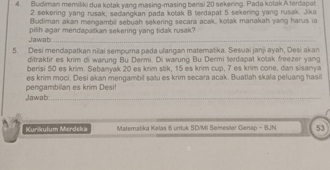 Budiman memiliki dua kotak yang masing-masing berisi 20 sekering. Pada kotak A terdapat
2 sekering yang rusak, sedangkan pada kotak B terdapat 5 sekering yang rusak. Jika 
Budiman akan mengambil sebuah sekering secara acak, kotak manakah yang harus ia 
pilih agar mendapatkan sekering yang tidak rusak? 
Jawab:_ 
5. Desi mendapatkan nilai sempurna pada ulangan matematika. Sesuai janji ayah, Desi akan 
ditraktir es krim di warung Bu Dermi. Di warung Bu Dermi terdapat kotak freezer yang 
berisi 50 es krim. Sebanyak 20 es krim stik, 15 es krim cup, 7 es krim cone, dan sisanya 
es krim moci. Desi akan mengambil satu es krim secara acak. Buatlah skala peluang hasil 
pengambilan es krim Desi! 
Jawab:_ 
_ 
Kurikulum Merdeka Matematika Kelas 6 untuk SD/MI Semester Genap - BJN 53