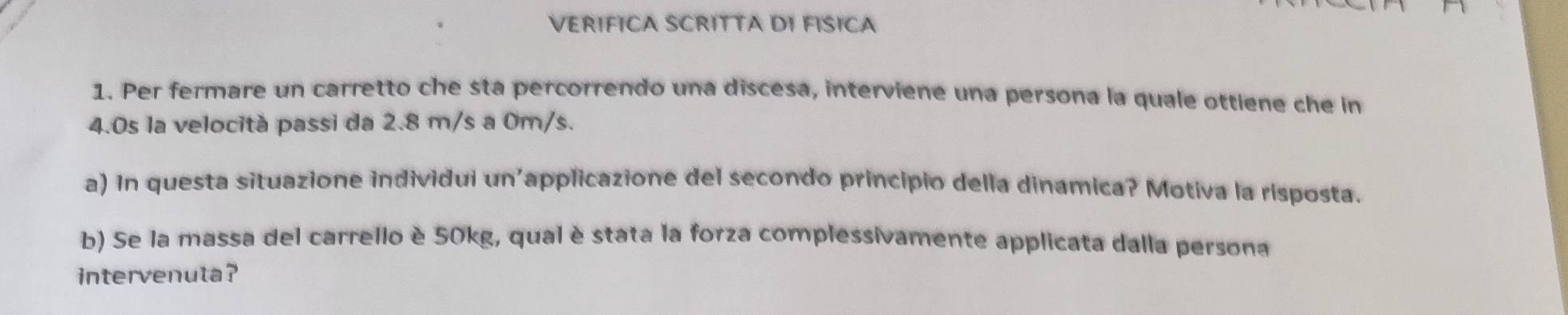 VERIFICA SCRITTA DI FISICA 
1. Per fermare un carretto che sta percorrendo una discesa, interviene una persona la quale ottiene che in
4.0s la velocità passi da 2.8 m/s a 0m/s. 
a) In questa situazione individui un'applicazione del secondo principio della dinamica? Motiva la risposta. 
b) Se la massa del carrello è 50kg, qual è stata la forza complessivamente applicata dalla persona 
intervenuta?