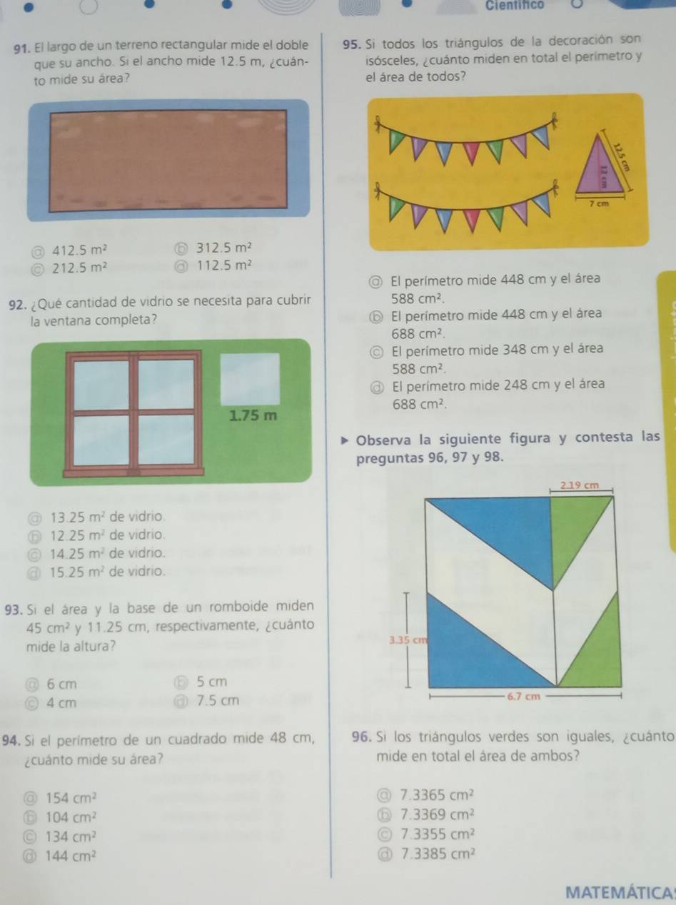 Cientifico
91. El largo de un terreno rectangular mide el doble 95. Si todos los triángulos de la decoración son
que su ancho. Si el ancho mide 12.5 m, ¿cuán- isósceles, ¿cuánto miden en total el perímetro y
to mide su área? el área de todos?
412.5m^2
312.5m^2
212.5m^2
112.5m^2
El perímetro mide 448 cm y el área
92. ¿Qué cantidad de vidrio se necesita para cubrir 588cm^2. 
la ventana completa? El perímetro mide 448 cm y el área
688cm^2.
El perímetro mide 348 cm y el área
588cm^2.
El perímetro mide 248 cm y el área
688cm^2. 
Observa la siguiente figura y contesta las
preguntas 96, 97 y 98.
@ 13.25m^2 de vidrio.
6 12.25m^2 de vidrio.
14.25m^2 de vidrio.
15.25m^2 de vidrio.
93. Si el área y la base de un romboide miden
45cm^2 y 11.25 cm, respectivamente, ¿cuánto
mide la altura?
6 cm 5 cm
4 cm 7.5 cm
94. Si el perimetro de un cuadrado mide 48 cm, 96. Si los triángulos verdes son iguales, ¿cuánto
¿cuánto mide su área? mide en total el área de ambos?
154cm^2
a 7.3365cm^2
104cm^2
b 7.3369cm^2
134cm^2
7.3355cm^2
144cm^2
7.3385cm^2
MATEMÁTICA